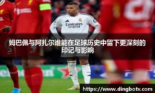 姆巴佩与阿扎尔谁能在足球历史中留下更深刻的印记与影响